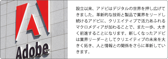 設立以来、アドビはデジタルの世界を押し広げてきました。革新的な技術と製品で業界をリードし続けるアドビに、クリエイティブで活力あふれるマクロメディアが加わることで、また一歩、大きく前進することになります。新しくなったアドビは業界リーダーとしてクリエイティブの未来を大きく拓き、人と情報との関係をさらに革新していきます。