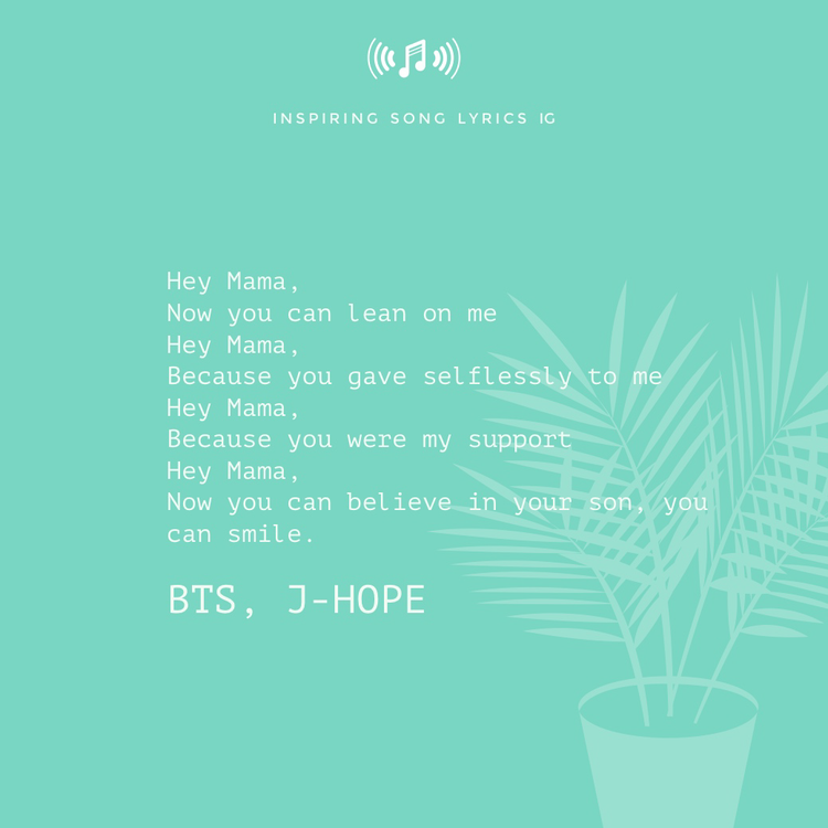 "Hey Mama, now you can lean on me. Hey Mama, because you gave selflessly to me. Hey Mama, because you were my support. Hey Mama, now you can believe in your son, you can smile." - BTS, J-Hope