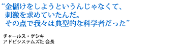 We were prototypical scientists in that we wanted to have an impact. We weren't in it for financial gain. Chuck Geschke, Chairman and Founder, Adobe Systems Incorporated