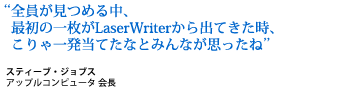 When we all saw that first sheet of paper come out of the LaserWriter, we knew we were going to hit it out of the park. Steve Jobs, CEO, Apple Computer