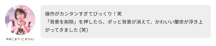 中本こまり（こまりん）のコメント「操作がカンタンすぎてびっくり！笑 「背景を削除」を押したら、ポッと背景が消えて、かわいい蘭奈が浮き上がってきました(笑)」