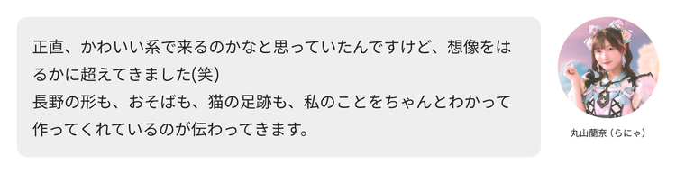 丸山蘭奈（らにゃ）コメント「正直、かわいい系で来るのかなと思っていたんですけど、想像をはるかに超えてきました(笑) 長野の形も、おそばも、猫の足跡も、私のことをちゃんとわかって作ってくれているのが伝わってきます。」