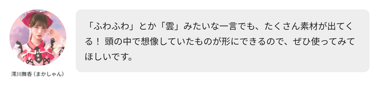 澪川舞香（まかしゃん）コメント「「ふわふわ」とか「雲」みたいな一言でも、たくさん素材が出てくる！ 頭の中で想像していたものが形にできるので、ぜひ使ってみてほしいです。」