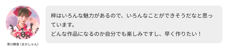 澪川舞香（まかしゃん）コメント「梓はいろんな魅力があるので、いろんなことができそうだなと思っています。どんな作品になるのか自分でも楽しみですし、早く作りたい！」