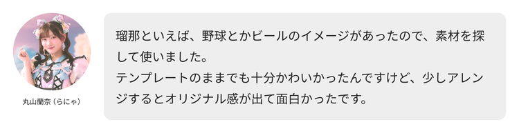 丸山蘭奈（らにゃ）コメント「瑠那といえば、野球とかビールのイメージがあったので、素材を探して使いました。テンプレートのままでも十分かわいかったんですけど、少しアレンジするとオリジナル感が出て面白かったです。」