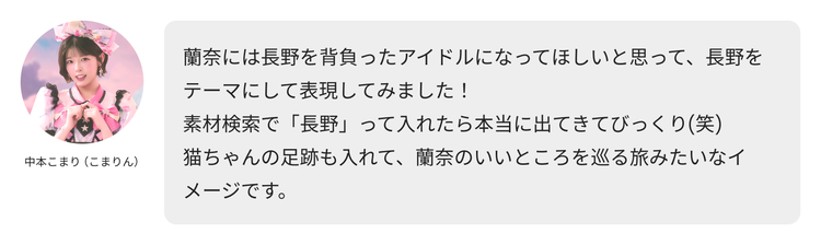 中本こまり（こまりん）のコメント「蘭奈には長野を背負ったアイドルになってほしいと思って、長野をテーマにして表現してみました！素材検索で「長野」って入れたら本当に出てきてびっくり(笑) 猫ちゃんの足跡も入れて、蘭奈のいいところを巡る旅みたいなイメージです。」