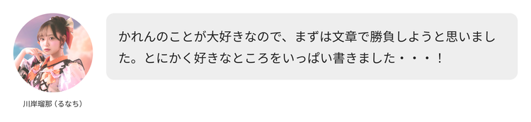 川岸瑠那（るなち）コメント「かれんのことが大好きなので、まずは文章で勝負しようと思いました。とにかく好きなところをいっぱい書きました・・・！」