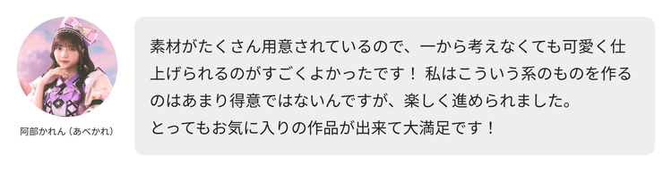 阿部かれん（あべかれ）コメント「素材がたくさん用意されているので、一から考えなくても可愛く仕上げられるのがすごくよかったです！ 私はこういう系のものを作るのはあまり得意ではないんですが、楽しく進められました。 とってもお気に入りの作品が出来て大満足です！」