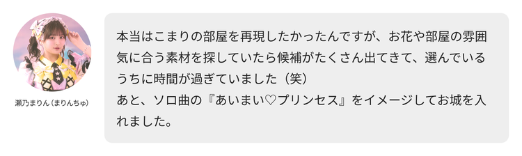 瀬乃まりん（まりんちゅ）コメント「本当はこまりの部屋を再現したかったんですが、お花や部屋の雰囲気に合う素材を探していたら候補がたくさん出てきて、選んでいるうちに時間が過ぎていました（笑）あと、ソロ曲の『あいまい♡プリンセス』をイメージしてお城を入れました。」