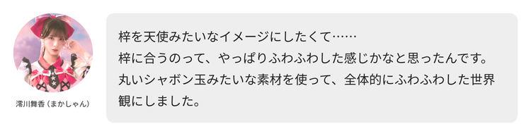 澪川舞香（まかしゃん）コメント「梓を天使みたいなイメージにしたくて……梓に合うのって、やっぱりふわふわした感じかなと思ったんです。丸いシャボン玉みたいな素材を使って、全体的にふわふわした世界観にしました。」